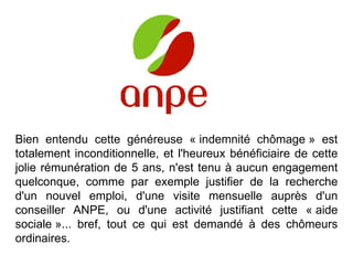 Bien entendu cette généreuse « indemnité chômage » est totalement inconditionnelle, et l'heureux bénéficiaire de cette jolie rémunération de 5 ans, n'est tenu à aucun engagement quelconque, comme par exemple justifier de la recherche d'un nouvel emploi, d'une visite mensuelle auprès d'un conseiller ANPE, ou d'une activité justifiant cette « aide sociale »... bref, tout ce qui est demandé à des chômeurs ordinaires.  * * * * * * * * * * *  