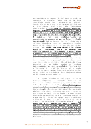 SCN, quadra 02, bloco D, loja 310, parte 077, Asa Norte, CEP: 70712-904, Brasília/DF
10
enriquecimento do devedor de uma dada obrigação de
pagamento em dinheiro. Pelo que já se pode
compreender melhor que a agravação no “quantum”
devido pelo sujeito passivo da relação jurídica não
é propriamente qualitativa, mas tão-somente
quantitativa. A finalidade da correção monetária,
enquanto instituto de Direito Constitucional, não é
deixar mais rico o beneficiário, nem mais pobre o
sujeito passivo de uma dada obrigação de pagamento.
É deixá-los tal como qualitativamente se
encontravam, no momento em que se formou a relação
obrigacional. Daí me parecer correto ajuizar que a
correção monetária constitui verdadeiro direito
subjetivo do credor, seja ele público, ou, então,
privado. Não, porém, uma nova categoria de direito
subjetivo, superposta àquele de receber uma
prestação obrigacional em dinheiro. O direito mesmo
à percepção da originária paga é que só existe em
plenitude, se monetariamente corrigido. Donde a
correção monetária constituir-se em elemento do
direito subjetivo à percepção de uma determinada
paga (integral) em dinheiro. Não há dois direitos,
portanto, mas um único direito de receber,
corrigidamente, um valor em dinheiro. Pois que, sem
a correção, o titular do direito só o recebe
mutilada ou parcialmente. Enquanto o sujeito passivo
da obrigação, correlatamente, dessa obrigação apenas
se desincumbe de modo reduzido.
19. Convém insistir no raciocínio. Se há um
direito subjetivo à correção monetária de
determinado crédito, direito que, como visto, não
difere do crédito originário, fica evidente que o
reajuste há de corresponder ao preciso índice de
desvalorização da moeda, ao cabo de um certo
período; quer dizer, conhecido que seja o índice de
depreciação do valor real da moeda – a cada período
legalmente estabelecido para a respectiva medição –,
é ele que por inteiro vai recair sobre a expressão
financeira do instituto jurídico protegido com a
cláusula de permanente atualização monetária. É o
mesmo que dizer: medido que seja o tamanho da
inflação num dado período, tem-se, naturalmente, o
percentual de defasagem ou de efetiva perda de poder
aquisitivo da moeda que vai servir de critério
matemático para a necessária preservação do valor
real do bem ou direito constitucionalmente
protegido.
 