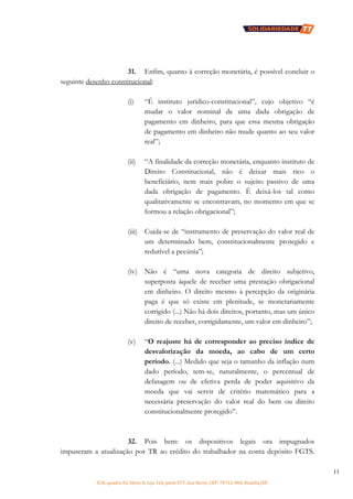 SCN, quadra 02, bloco D, loja 310, parte 077, Asa Norte, CEP: 70712-904, Brasília/DF
11
31. Enfim, quanto à correção monetária, é possível concluir o
seguinte desenho constitucional:
(i) “É instituto jurídico-constitucional”, cujo objetivo “é
mudar o valor nominal de uma dada obrigação de
pagamento em dinheiro, para que essa mesma obrigação
de pagamento em dinheiro não mude quanto ao seu valor
real”;
(ii) “A finalidade da correção monetária, enquanto instituto de
Direito Constitucional, não é deixar mais rico o
beneficiário, nem mais pobre o sujeito passivo de uma
dada obrigação de pagamento. É deixá-los tal como
qualitativamente se encontravam, no momento em que se
formou a relação obrigacional”;
(iii) Cuida-se de “instrumento de preservação do valor real de
um determinado bem, constitucionalmente protegido e
redutível a pecúnia”;
(iv) Não é “uma nova categoria de direito subjetivo,
superposta àquele de receber uma prestação obrigacional
em dinheiro. O direito mesmo à percepção da originária
paga é que só existe em plenitude, se monetariamente
corrigido (...) Não há dois direitos, portanto, mas um único
direito de receber, corrigidamente, um valor em dinheiro”;
(v) “O reajuste há de corresponder ao preciso índice de
desvalorização da moeda, ao cabo de um certo
período. (...) Medido que seja o tamanho da inflação num
dado período, tem-se, naturalmente, o percentual de
defasagem ou de efetiva perda de poder aquisitivo da
moeda que vai servir de critério matemático para a
necessária preservação do valor real do bem ou direito
constitucionalmente protegido”.
32. Pois bem: os dispositivos legais ora impugnados
impuseram a atualização por TR ao crédito do trabalhador na conta depósito FGTS.
 