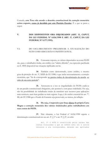 SCN, quadra 02, bloco D, loja 310, parte 077, Asa Norte, CEP: 70712-904, Brasília/DF
12
Contudo, esta Taxa não atende o desenho constitucional da correção monetária
acima exposto, como já decidido por este Pretório Excelso. É o que se passa a
expor:
V. DOS DISPOSITIVOS ORA OBJURGADOS (ART. 13, CAPUT,
DA LEI FEDERAL Nº 8.036/1990 E ART. 17, CAPUT, DA LEI
FEDERAL Nº 8.177/1991).
V.I. DO ESCLARECIMENTO PRELIMINAR: A ATUALIZAÇÃO DO
FGTS COMO DISCUSSÃO CONSTITUCIONAL.
33. Consoante exposto, os valores depositados na conta FGTS
são, para o trabalhador titular, um crédito (ou “salário diferido”, na expressão pacificada
no E. TST) disponível nas situações tipificadas em lei.
34. Também como demonstrado, como crédito, o mesmo
goza da proteção do art. 5º, XXII da CF/1988, o que inclui necessariamente a correção
monetária, que “há de corresponder ao preciso índice de desvalorização da moeda, ao
cabo de um certo período”.
35. Acrescente-se a isso as singularidades do FGTS: cuida-se
de um pecúlio constitucional obrigatório, não portável e com prazo indefinido. Ou seja,
não há possibilidade do trabalhador titular de transferir seus recursos para aplicações
mais rentáveis, mais bem geridas ou mais seguras. Logo, é do núcleo essencial do art. 7º,
III, da CF/1988 que o Fundo de Garantia seja preservado, ao menos, da inflação.
36. Ou seja, é imperativa por força direta da própria Carta
Magna a correção monetária dos valores titularizados pelos trabalhadores em
suas contas de FGTS.
37. Não obstante, a Lei Federal nº 8.036/1990 repetiu a
determinação constitucional em seu art. 2º, § 1º e art. 9º, § 2º, in verbis:
Art. 2º O FGTS é constituído pelos saldos das
contas vinculadas a que se refere esta lei e outros
recursos a ele incorporados, devendo ser aplicados
 