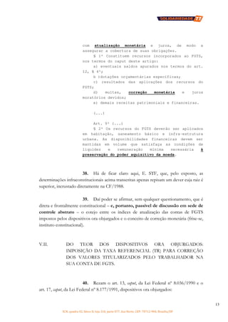 SCN, quadra 02, bloco D, loja 310, parte 077, Asa Norte, CEP: 70712-904, Brasília/DF
13
com atualização monetária e juros, de modo a
assegurar a cobertura de suas obrigações.
§ 1º Constituem recursos incorporados ao FGTS,
nos termos do caput deste artigo:
a) eventuais saldos apurados nos termos do art.
12, § 4º;
b )dotações orçamentárias específicas;
c) resultados das aplicações dos recursos do
FGTS;
d) multas, correção monetária e juros
moratórios devidos;
e) demais receitas patrimoniais e financeiras.
(...)
Art. 9º (...)
§ 2º Os recursos do FGTS deverão ser aplicados
em habitação, saneamento básico e infra-estrutura
urbana. As disponibilidades financeiras devem ser
mantidas em volume que satisfaça as condições de
liquidez e remuneração mínima necessária à
preservação do poder aquisitivo da moeda.
38. Há de ficar claro aqui, E. STF, que, pelo exposto, as
determinações infraconstitucionais acima transcritas apenas repisam um dever cuja raiz é
superior, incrustado diretamente na CF/1988.
39. Daí poder se afirmar, sem qualquer questionamento, que é
direta e frontalmente constitucional – e, portanto, passível de discussão em sede de
controle abstrato – o cotejo entre os índices de atualização das contas de FGTS
impostos pelos dispositivos ora objurgados e o conceito de correção monetária (frise-se,
instituto constitucional).
V.II. DO TEOR DOS DISPOSITIVOS ORA OBJURGADOS:
IMPOSIÇÃO DA TAXA REFERENCIAL (TR) PARA CORREÇÃO
DOS VALORES TITULARIZADOS PELO TRABALHADOR NA
SUA CONTA DE FGTS.
40. Rezam o art. 13, caput, da Lei Federal nº 8.036/1990 e o
art. 17, caput, da Lei Federal nº 8.177/1991, dispositivos ora objurgados:
 
