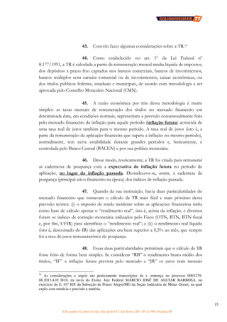SCN, quadra 02, bloco D, loja 310, parte 077, Asa Norte, CEP: 70712-904, Brasília/DF
15
43. Convém fazer algumas considerações sobre a TR.14
44. Como estabelecido no art. 1º da Lei Federal nº
8.177/1991, a TR é calculada a partir da remuneração mensal média líquida de impostos,
dos depósitos a prazo fixo captados nos bancos comerciais, bancos de investimentos,
bancos múltiplos com carteira comercial ou de investimentos, caixas econômicas, ou
dos títulos públicos federais, estaduais e municipais, de acordo com metodologia a ser
aprovada pelo Conselho Monetário Nacional (CMN).
45. A razão econômica por trás dessa metodologia é muito
simples: as taxas mensais de remuneração dos títulos no mercado financeiro em
determinada data, em condições normais, representam a previsão consensualmente feita
pelo mercado financeiro da inflação para aquele período (inflação futura) acrescida de
uma taxa real de juros também para o mesmo período. A taxa real de juros (isto é, a
parte da remuneração da aplicação financeira que supera a inflação no mesmo período),
normalmente, tem certa estabilidade durante grandes períodos e, basicamente, é
controlada pelo Banco Central (BACEN) e por sua política monetária.
46. Desse modo, teoricamente, a TR foi criada para remunerar
as cadernetas de poupança com a expectativa de inflação futura no período de
aplicação, no lugar da inflação passada. Desindexava-se, assim, a caderneta de
poupança (principal ativo financeiro na época) dos índices de inflação passada.
47. Quando da sua instituição, havia duas particularidades do
mercado financeiro que tornavam o cálculo da TR mais fácil e mais próximo dessa
previsão teórica: (i) o imposto de renda incidente sobre as aplicações financeiras tinha
como base de cálculo apenas o “rendimento real”, isto é, acima da inflação, e diversos
foram os índices de correção monetária utilizados pelo Fisco (OTN, BTN, BTN-fiscal
e, por fim, UFIR) para identificar o “rendimento real”; e (ii) o rendimento real líquido
(isto é, descontado do IR) das aplicações era bem superior a 0,5% ao mês, que sempre
foi a taxa de juros remuneratórios da poupança.
48. Essas duas particularidades permitiam que o cálculo da TR
fosse feito de forma bem simples. Se considerar “RB” o rendimento bruto médio dos
títulos, “IF” a inflação futura prevista pelo mercado e “JR” os juros reais mensais
14
As considerações a seguir são praticamente transcrições da r. sentença no processo 0003279-
88.2013.4.01.3810, da lavra do Exmo. Juiz Federal MÁRCIO JOSÉ DE AGUIAR BARBOSA, no
exercício do E. 01º JEF da Subseção de Pouso Alegre/MG da Seção Judiciária de Minas Gerais, na qual
expôs com minúcia e precisão a matéria.
 