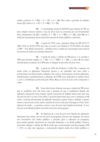 SCN, quadra 02, bloco D, loja 310, parte 077, Asa Norte, CEP: 70712-904, Brasília/DF
16
médios, tinha-se: (1 + RB) = (1 + IF) x (1 + JR). Para saber a previsão de inflação
futura (IF), tinha-se (1 + IF) = (1 + RB) / (1 + JR).
49. A metodologia inicial do BACEN para cálculo da TR era
bem simples: bastava estimar a taxa de juros reais na economia por um determinado
fator (chamaremos de JR) e calcular: (1 + TR) = (1 + RB)/ (1 + JR), onde RB era a
média da remuneração bruta mensal da amostra de títulos públicos e privados.
50. A partir de 1995, com a primeira edição da MP 2.074-73
(MP 1.053, de 30/06/1995), que viria se tornar a Lei Federal nº 10.192/2001, foi criada
a TBF – Taxa Básica Financeira – definida como a média de remuneração bruta mensal
da amostra de títulos do mercado financeiro.
51. A partir de então, o cálculo da TR passou a se vincular à
TBF pela fórmula simples: (1 + TR) = (1 + TBF)/ (1 + JR), e o fator JR foi sendo
alterado pelas resoluções do CMN para se adequar às previsões de juros reais.
52. A partir de 1996 (Lei Federal nº 8.981/95), o imposto de
renda sobre as aplicações financeiras passou a ser calculado não mais sobre a
remuneração real (descontada a inflação), mas sobre a remuneração total das aplicações,
abandonando-se paulatinamente a utilização da UFIR como indexador no âmbito fiscal,
e, com a estabilização promovida pelo Plano Real, as taxas de juros reais começaram a
ceder.
53. Esses dois fatores fizeram com que o cálculo da TR tivesse
que se modificar, pois não havia mais a garantia de que o rendimento líquido das
aplicações financeiras fosse sempre superar a previsão de inflação futura mais uma taxa
de juros de 0,5% ao mês. Com efeito, é possível demonstrar que, com a cobrança do IR
sobre o total da remuneração da aplicação financeira, quanto maior a inflação e quanto
menor a taxa de juros reais, maior a parcela dos juros reais que seria paga ao Fisco como
imposto de renda – e, portanto, menor a taxa de juros reais líquida do período. A taxa
de juros reais líquida poderia cair abaixo dos juros da poupança.
54. Na hipótese de a taxa de juros reais líquida das aplicações
financeiras ficar abaixo da taxa de juros da poupança, haveria uma migração em massa
dos investidores dos títulos públicos e privados para a caderneta de poupança,
provocando grandes transtornos no mercado financeiro e na dívida pública. Fazia-se
necessário adequar o cálculo da TR de modo que a remuneração total da poupança (TR
+ 0,5% ao mês) não superasse a remuneração líquida média dos títulos públicos e
 