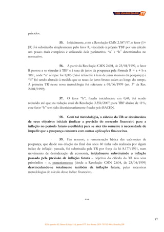 SCN, quadra 02, bloco D, loja 310, parte 077, Asa Norte, CEP: 70712-904, Brasília/DF
17
privados.
55. Inicialmente, com a Resolução CMN 2.387/97, o fator (1+
JR) foi substituído simplesmente pelo fator R, vinculado à própria TBF por um cálculo
um pouco mais complexo e utilizando dois parâmetros, “a” e “b” determinados no
normativo.
56. A partir da Resolução CMN 2.604, de 23/04/1999, o fator
R passou a se vincular à TBF e à taxa de juros da poupança pela fórmula R = a + b x
TBF, onde “a” sempre foi 1,005 (fator referente à taxa de juros mensais da poupança) e
“b” foi sendo alterado à medida que as taxas de juros brutas caíam ao longo do tempo.
A primeira TR nessa nova metodologia foi referente a 01/06/1999 (art. 3º da Res.
2.604/1999).
57. O fator “b”, fixado inicialmente em 0,48, foi sendo
reduzido até que, na redação atual da Resolução 3.354/2007, para TBF abaixo de 11%,
esse fator “b” tem sido discricionariamente fixado pelo BACEN.
58. Com tal metodologia, o cálculo da TR se desvinculou
de seus objetivos iniciais (indicar a previsão do mercado financeiro para a
inflação no período futuro escolhido) para se ater tão somente à necessidade de
impedir que a poupança concorra com outras aplicações financeiras.
59. Em resumo, a remuneração básica das cadernetas de
poupança, que desde sua criação no final dos anos 60 tinha sido realizada por algum
índice de inflação passada, foi substituída pela TR por força da lei 8.177/1991, num
movimento de desindexação da economia, inicialmente substituindo a inflação
passada pela previsão de inflação futura – objetivo do cálculo da TR nos seus
primórdios – e, posteriormente (desde a Resolução CMN 2.604, de 23/04/1999)
desvinculando-se totalmente também da inflação futura, pelas sucessivas
metodologias de cálculo desse índice financeiro.
***
 