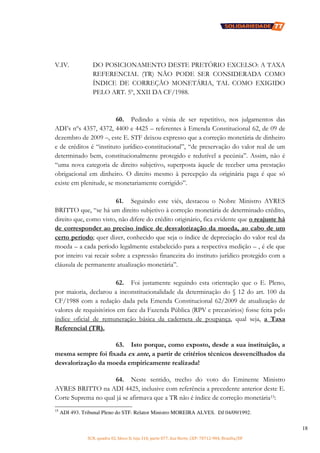SCN, quadra 02, bloco D, loja 310, parte 077, Asa Norte, CEP: 70712-904, Brasília/DF
18
V.IV. DO POSICIONAMENTO DESTE PRETÓRIO EXCELSO: A TAXA
REFERENCIAL (TR) NÃO PODE SER CONSIDERADA COMO
ÍNDICE DE CORREÇÃO MONETÁRIA, TAL COMO EXIGIDO
PELO ART. 5º, XXII DA CF/1988.
60. Pedindo a vênia de ser repetitivo, nos julgamentos das
ADI’s nºs 4357, 4372, 4400 e 4425 – referentes à Emenda Constitucional 62, de 09 de
dezembro de 2009 –, este E. STF deixou expresso que a correção monetária de dinheiro
e de créditos é “instituto jurídico-constitucional”, “de preservação do valor real de um
determinado bem, constitucionalmente protegido e redutível a pecúnia”. Assim, não é
“uma nova categoria de direito subjetivo, superposta àquele de receber uma prestação
obrigacional em dinheiro. O direito mesmo à percepção da originária paga é que só
existe em plenitude, se monetariamente corrigido”.
61. Seguindo este viés, destacou o Nobre Ministro AYRES
BRITTO que, “se há um direito subjetivo à correção monetária de determinado crédito,
direito que, como visto, não difere do crédito originário, fica evidente que o reajuste há
de corresponder ao preciso índice de desvalorização da moeda, ao cabo de um
certo período; quer dizer, conhecido que seja o índice de depreciação do valor real da
moeda – a cada período legalmente estabelecido para a respectiva medição – , é ele que
por inteiro vai recair sobre a expressão financeira do instituto jurídico protegido com a
cláusula de permanente atualização monetária”.
62. Foi justamente seguindo esta orientação que o E. Pleno,
por maioria, declarou a inconstitucionalidade da determinação do § 12 do art. 100 da
CF/1988 com a redação dada pela Emenda Constitucional 62/2009 de atualização de
valores de requisitórios em face da Fazenda Pública (RPV e precatórios) fosse feita pelo
índice oficial de remuneração básica da caderneta de poupança, qual seja, a Taxa
Referencial (TR).
63. Isto porque, como exposto, desde a sua instituição, a
mesma sempre foi fixada ex ante, a partir de critérios técnicos desvencilhados da
desvalorização da moeda empiricamente realizada!
64. Neste sentido, trecho do voto do Eminente Ministro
AYRES BRITTO na ADI 4425, inclusive com referência a precedente anterior deste E.
Corte Suprema no qual já se afirmava que a TR não é índice de correção monetária15:
15
ADI 493. Tribunal Pleno do STF. Relator Ministro MOREIRA ALVES. DJ 04/09/1992.
 