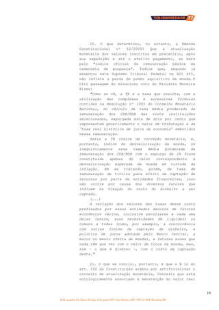SCN, quadra 02, bloco D, loja 310, parte 077, Asa Norte, CEP: 70712-904, Brasília/DF
19
20. O que determinou, no entanto, a Emenda
Constitucional nº 62/2009? Que a atualização
monetária dos valores inscritos em precatório, após
sua expedição e até o efetivo pagamento, se dará
pelo “índice oficial de remuneração básica da
caderneta de poupança”. Índice que, segundo já
assentou este Supremo Tribunal Federal na ADI 493,
não reflete a perda de poder aquisitivo da moeda.9
Cito passagem do minucioso voto do Ministro Moreira
Alves:
“Como se vê, a TR é a taxa que resulta, com a
utilização das complexas e sucessivas fórmulas
contidas na Resolução nº 1085 do Conselho Monetário
Nacional, do cálculo da taxa média ponderada da
remuneração dos CDB/RDB das vinte instituições
selecionadas, expurgada esta de dois por cento que
representam genericamente o valor da tributação e da
‘taxa real histórica de juros da economia’ embutidos
nessa remuneração.
Seria a TR índice de correção monetária, e,
portanto, índice de desvalorização da moeda, se
inequivocamente essa taxa média ponderada da
remuneração dos CDB/RDB com o expurgo de 2% fosse
constituída apenas do valor correspondente à
desvalorização esperada da moeda em virtude da
inflação. Em se tratando, porém, de taxa de
remuneração de títulos para efeito de captação de
recursos por parte de entidades financeiras, isso
não ocorre por causa dos diversos fatores que
influem na fixação do custo do dinheiro a ser
captado.
(...)
A variação dos valores das taxas desse custo
prefixados por essas entidades decorre de fatores
econômicos vários, inclusive peculiares a cada uma
delas (assim, suas necessidades de liquidez) ou
comuns a todas (como, por exemplo, a concorrência
com outras fontes de captação de dinheiro, a
política de juros adotada pelo Banco Central, a
maior ou menor oferta de moeda), e fatores esses que
nada têm que ver com o valor de troca da moeda, mas,
sim – o que é diverso -, com o custo da captação
desta.”
21. O que se conclui, portanto, é que o § 12 do
art. 100 da Constituição acabou por artificializar o
conceito de atualização monetária. Conceito que está
ontologicamente associado à manutenção do valor real
 