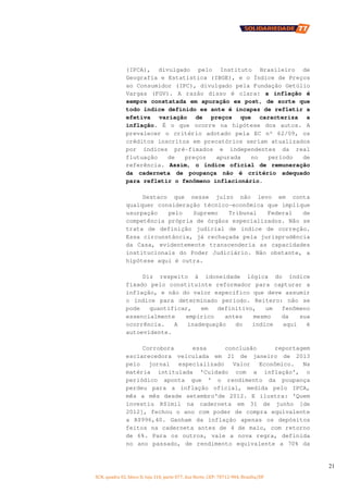 SCN, quadra 02, bloco D, loja 310, parte 077, Asa Norte, CEP: 70712-904, Brasília/DF
21
(IPCA), divulgado pelo Instituto Brasileiro de
Geografia e Estatística (IBGE), e o Índice de Preços
ao Consumidor (IPC), divulgado pela Fundação Getúlio
Vargas (FGV). A razão disso é clara: a inflação é
sempre constatada em apuração ex post, de sorte que
todo índice definido ex ante é incapaz de refletir a
efetiva variação de preços que caracteriza a
inflação. É o que ocorre na hipótese dos autos. A
prevalecer o critério adotado pela EC nº 62/09, os
créditos inscritos em precatórios seriam atualizados
por índices pré-fixados e independentes da real
flutuação de preços apurada no período de
referência. Assim, o índice oficial de remuneração
da caderneta de poupança não é critério adequado
para refletir o fenômeno inflacionário.
Destaco que nesse juízo não levo em conta
qualquer consideração técnico-econômica que implique
usurpação pelo Supremo Tribunal Federal de
competência própria de órgãos especializados. Não se
trata de definição judicial de índice de correção.
Essa circunstância, já rechaçada pela jurisprudência
da Casa, evidentemente transcenderia as capacidades
institucionais do Poder Judiciário. Não obstante, a
hipótese aqui é outra.
Diz respeito à idoneidade lógica do índice
fixado pelo constituinte reformador para capturar a
inflação, e não do valor específico que deve assumir
o índice para determinado período. Reitero: não se
pode quantificar, em definitivo, um fenômeno
essencialmente empírico antes mesmo da sua
ocorrência. A inadequação do índice aqui é
autoevidente.
Corrobora essa conclusão reportagem
esclarecedora veiculada em 21 de janeiro de 2013
pelo jornal especializado Valor Econômico. Na
matéria intitulada 'Cuidado com a inflação', o
periódico aponta que ' o rendimento da poupança
perdeu para a inflação oficial, medida pelo IPCA,
mês a mês desde setembro'de 2012. E ilustra: 'Quem
investiu R$1mil na caderneta em 31 de junho [de
2012], fechou o ano com poder de compra equivalente
a R$996,40. Ganham da inflação apenas os depósitos
feitos na caderneta antes de 4 de maio, com retorno
de 6%. Para os outros, vale a nova regra, definida
no ano passado, de rendimento equivalente a 70% da
 