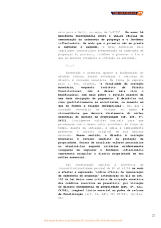 SCN, quadra 02, bloco D, loja 310, parte 077, Asa Norte, CEP: 70712-904, Brasília/DF
22
meta para a Selic, ou seja, de 5,075%' . Em suma: há
manifesta discrepância entre o índice oficial de
remuneração da caderneta de poupança e o fenômeno
inflacionário, de modo que o primeiro não se presta
a capturar o segundo. O meio escolhido pelo
legislador constituinte (remuneração da caderneta de
poupança) é, portanto, inidôneo a promover o fim a
que se destina (traduzir a inflação do período).
(...)
Assentada a premissa quanto à inadequação do
aludido índice, mister enfrentar a natureza do
direito à correção monetária. Na linha já exposta
pelo i. Min. relator, 'a finalidade da correção
monetária, enquanto instituto de Direito
Constitucional, não é deixar mais rico o
beneficiário, nem mais pobre o sujeito passivo de
uma dada obrigação de pagamento. É deixá-los tal
como qualitativamente se encontravam, no momento em
que se formou a relação obrigacional'. Daí que a
correção monetária de valores no tempo é
circunstância que decorre diretamente do núcleo
essencial do direito de propriedade (CF, art. 5º,
XXII). Corrigem-se valores nominais para que
permaneçam com o mesmo valor econômico ao longo do
tempo, diante da inflação. A ideia é simplesmente
preservar o direito original em sua genuína
extensão. Nesse sentido, o direito à correção
monetária é reflexo imediato da proteção da
propriedade. Deixar de atualizar valores pecuniários
ou atualizá-los segundo critérios evidentemente
incapazes de capturar o fenômeno inflacionário
representa aniquilar o direito propriedade em seu
núcleo essencial.
Tal constatação implica a pronúncia de
inconstitucionalidade parcial da EC nº 62/09 de modo
a afastar a expressão 'índice oficial de remuneração
da caderneta de poupança' introduzida no §12 do art.
100 da Lei Maior como critério de correção monetária
dos créditos inscritos em precatório, por violação
ao direito fundamental de propriedade (art. 5º, XII,
CF/88), inegável limite material ao poder de reforma
da Constituição (art. 60, §4º, IV, CF/88). (grifou-
se)
 