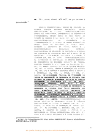 SCN, quadra 02, bloco D, loja 310, parte 077, Asa Norte, CEP: 70712-904, Brasília/DF
23
66. Eis a ementa daquela ADI 4425, no que interessa à
presente ação: 16
DIREITO CONSTITUCIONAL. REGIME DE EXECUÇÃO DA
FAZENDA PÚBLICA MEDIANTE PRECATÓRIO. EMENDA
CONSTITUCIONAL Nº 62/2009. INCONSTITUCIONALIDADE
FORMAL NÃO CONFIGURADA. INEXISTÊNCIA DE INTERSTÍCIO
CONSTITUCIONAL MÍNIMO ENTRE OS DOIS TURNOS DE
VOTAÇÃO DE EMENDAS À LEI MAIOR (CF, ART. 60, §2º).
CONSTITUCIONALIDADE DA SISTEMÁTICA DE
“SUPERPREFERÊNCIA” A CREDORES DE VERBAS ALIMENTÍCIAS
QUANDO IDOSOS OU PORTADORES DE DOENÇA GRAVE.
RESPEITO À DIGNIDADE DA PESSOA HUMANA E À
PROPORCIONALIDADE. INVALIDADE JURÍDICO-
CONSTITUCIONAL DA LIMITAÇÃO DA PREFERÊNCIA A IDOSOS
QUE COMPLETEM 60 (SESSENTA) ANOS ATÉ A EXPEDIÇÃO DO
PRECATÓRIO. DISCRIMINAÇÃO ARBITRÁRIA E VIOLAÇÃO À
ISONOMIA (CF, ART. 5º, CAPUT). INCONSTITUCIONALIDADE
DA SISTEMÁTICA DE COMPENSAÇÃO DE DÉBITOS INSCRITOS
EM PRECATÓRIOS EM PROVEITO EXCLUSIVO DA FAZENDA
PÚBLICA. EMBARAÇO À EFETIVIDADE DA JURISDIÇÃO (CF,
ART. 5º, XXXV), DESRESPEITO À COISA JULGADA MATERIAL
(CF, ART. 5º XXXVI), OFENSA À SEPARAÇÃO DOS PODERES
(CF, ART. 2º) E ULTRAJE À ISONOMIA ENTRE O ESTADO E
O PARTICULAR (CF, ART. 1º, CAPUT, C/C ART. 5º,
CAPUT). IMPOSSIBILIDADE JURÍDICA DA UTILIZAÇÃO DO
ÍNDICE DE REMUNERAÇÃO DA CADERNETA DE POUPANÇA COMO
CRITÉRIO DE CORREÇÃO MONETÁRIA. VIOLAÇÃO AO DIREITO
FUNDAMENTAL DE PROPRIEDADE (CF, ART. 5º, XXII).
INADEQUAÇÃO MANIFESTA ENTRE MEIOS E FINS.
INCONSTITUCIONALIDADE DA UTILIZAÇÃO DO RENDIMENTO DA
CADERNETA DE POUPANÇA COMO ÍNDICE DEFINIDOR DOS
JUROS MORATÓRIOS DOS CRÉDITOS INSCRITOS EM
PRECATÓRIOS, QUANDO ORIUNDOS DE RELAÇÕES JURÍDICO-
TRIBUTÁRIAS. DISCRIMINAÇÃO ARBITRÁRIA E VIOLAÇÃO À
ISONOMIA ENTRE DEVEDOR PÚBLICO E DEVEDOR PRIVADO
(CF, ART. 5º, CAPUT). INCONSTITUCIONALIDADE DO
REGIME ESPECIAL DE PAGAMENTO. OFENSA À CLÁUSULA
CONSTITUCIONAL DO ESTADO DE DIREITO (CF, ART. 1º,
CAPUT), AO PRINCÍPIO DA SEPARAÇÃO DE PODERES (CF,
ART. 2º), AO POSTULADO DA ISONOMIA (CF, ART. 5º,
CAPUT), À GARANTIA DO ACESSO À JUSTIÇA E A
EFETIVIDADE DA TUTELA JURISDICIONAL (CF, ART. 5º,
XXXV) E AO DIREITO ADQUIRIDO E À COISA JULGADA (CF,
16
ADI 4425 / DF. Tribunal Pleno do STF. Relator Ministro AYRES BRITTO, Relator p/ acórdão Ministro
LUIZ FUX. DJE de 18/12/2013
 