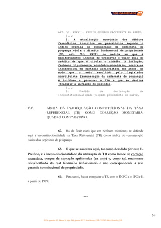SCN, quadra 02, bloco D, loja 310, parte 077, Asa Norte, CEP: 70712-904, Brasília/DF
24
ART. 5º, XXXVI). PEDIDO JULGADO PROCEDENTE EM PARTE.
(...)
5. A atualização monetária dos débitos
fazendários inscritos em precatórios segundo o
índice oficial de remuneração da caderneta de
poupança viola o direito fundamental de propriedade
(CF, art. 5º, XXII) na medida em que é
manifestamente incapaz de preservar o valor real do
crédito de que é titular o cidadão. A inflação,
fenômeno tipicamente econômico-monetário, mostra-se
insuscetível de captação apriorística (ex ante), de
modo que o meio escolhido pelo legislador
constituinte (remuneração da caderneta de poupança)
é inidôneo a promover o fim a que se destina
(traduzir a inflação do período).
(...)
9. Pedido de declaração de
inconstitucionalidade julgado procedente em parte.
V.V. AINDA DA INADEQUAÇÃO CONSTITUCIONAL DA TAXA
REFERENCIAL (TR) COMO CORREÇÃO MONETÁRIA:
QUADRO COMPARATIVO.
67. Há de ficar claro que em nenhum momento se defende
aqui a inconstitucionalidade da Taxa Referencial (TR) como índice de remuneração
básica dos depósitos de poupança.
68. O que se assevera aqui, tal como decidido por este E.
Pretório, é a inconstitucionalidade da utilização da TR como índice de correção
monetária, porque de captação apriorística (ex ante) e, como tal, totalmente
desvencilhado do real fenômeno inflacionário e não correspondente à real
garantia constitucional de propriedade.
69. Para tanto, basta comparar a TR com o INPC e o IPCA-E
a partir de 1999:
***
 