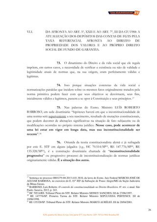 SCN, quadra 02, bloco D, loja 310, parte 077, Asa Norte, CEP: 70712-904, Brasília/DF
26
VI.I. DA AFRONTA AO ART. 5º, XXII E AO ART. 7º, III DA CF/1988: A
ATUALIZAÇÃO DOS DEPÓSITOS DAS CONTAS DE FGTS PELA
TAXA REFERENCIAL AFRONTA AO DIREITO DE
PROPRIEDADE DOS VALORES E AO PRÓPRIO DIREITO
SOCIAL DE FUNDO DE GARANTIA.
73. O dinamismo do Direito e da vida social que ele regula
impõem, em certos casos, a necessidade de verificar a existência ou não de validade e
legitimidade atuais de normas que, na sua origem, eram perfeitamente válidas e
legítimas.
74. Isso porque situações concretas da vida social e
normatizações paralelas que incidem sobre os mesmos fatos originalmente tratados pela
norma primitiva podem fazer com que seus objetivos se desvirtuem, seus fins,
inicialmente válidos e legítimos, passem a se opor à Constituição e seus princípios. 17
75. Nas palavras do Exmo. Ministro LUÍS ROBERTO
BARROSO, em sede doutrinária: “hipóteses haverá em que a inconstitucionalidade de
uma norma será superveniente a seu nascimento, resultado de mutações constitucionais,
que podem decorrer de alterações significativas na situação de fato subjacente ou de
modificações ocorridas no próprio sistema jurídico. Nesse caso, pode acontecer de
uma lei estar em vigor em longa data, mas sua inconstitucionalidade ser
recente”.18
76. Oriunda da teoria constitucionalista alemã e já sufragada
por este E. STF em alguns julgados (v.g., HC 70.514/SP19, RE 147.776/SP20, RE
135.328/SP21), é a construção doutrinária chamada de “inconstitucionalidade
progressiva” ou progressivo processo de inconstitucionalização de normas jurídicas
originariamente válidas. É a situação dos autos.
17
Sentença no processo 0003279-88.2013.4.01.3810, da lavra do Exmo. Juiz Federal MÁRCIO JOSÉ DE
AGUIAR BARBOSA, no exercício do E. 01º JEF da Subseção de Pouso Alegre/MG da Seção Judiciária
de Minas Gerais.
18
BARROSO, Luís Roberto. O controle de constitucionalidade no Direito Brasileiro. 6ª. rev. e atual. São
Paulo: Saraiva, 2012, p. 243.
19
HC 70514/RS. Tribunal Pleno do STF. Relator Ministro SIDNEY SANCHES. DJ de 27/06/1997.
20
RE 147776/SP. Primeira Turma do STF. Relator Ministro SEPÚLVEDA PERTENCE. DJ de
19/06/1998.
21
RE 135328/SP. Tribunal Pleno do STF. Relator Ministro MARCO AURÉLIO. DJ de 20/04/2001.
 