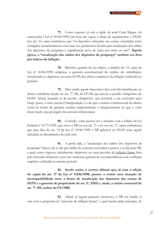 SCN, quadra 02, bloco D, loja 310, parte 077, Asa Norte, CEP: 70712-904, Brasília/DF
27
77. Como exposto, já sob a égide da atual Carta Magna, foi
sancionada a Lei nº 8.036/1990 (até hoje em vigor), a título de regulamentar o FGTS.
Seu art. 13, caput, estabeleceu que “os depósitos efetuados nas contas vinculadas serão
corrigidos monetariamente com base nos parâmetros fixados para atualização dos saldos
dos depósitos de poupança e capitalização juros de (três) por cento ao ano”. Àquela
época, a “atualização dos saldos dos depósitos de poupança” também era feita
por índices de inflação.
78. Destarte, quando da sua edição, o aludido art. 13, caput, da
Lei nº 8.036/1990 respeitou a garantia constitucional de crédito do trabalhador,
imunizando os depósitos na conta FGTS dos efeitos empíricos da inflação verificada no
período.
79. Mais ainda: aquele dispositivo deu a devida densificação ao
direito trabalhista fixado no art. 7°, III, da CF/88, que previu o pecúlio obrigatório do
FGTS. Afinal, tratando-se de pecúlio obrigatório, não portável, a ser usufruído após
longo prazo, a mais razoável interpretação é a de que a norma constitucional de direito
social de fundo de garantia contém implicitamente a obrigatoriedade de que o valor
desse fundo seja protegido da corrosão inflacionária.
80. Contudo, outra passou ser a situação com a edição da Lei
Federal nº 8.177/1991, que criou a TR no seu art. 1° e no seu art. 17, caput, estabeleceu
que para fins do art. 13 da Lei nº 8.036/1990 a TR aplicável ao FGTS seria aquela
calculada no dia primeiro de cada mês.
81. A partir dali, a “atualização dos saldos dos depósitos da
poupança” deixou de se dar por índice de correção monetária e passou a se dar pela TR,
a qual, como exposto, inicialmente objetivava ser uma previsão de inflação futura feita
pelo mercado financeiro, mas sem nenhuma garantia de correspondência com a inflação
empírica verificada no mesmo período.
82. Sendo assim, é correto afirmar que, já com a edição
do caput do art. 17 da Lei nº 8.036/1990, passou a existir uma situação de
incompatibilidade entre a forma de atualização dos depósitos das contas de
FGTS e a garantia de propriedade do art. 5º, XXII e, ainda, o núcleo essencial do
art. 7º, III, ambos da CF/1988.
83. Afinal, já àquele primeiro momento, a TR era fixada ex
ante, com o propósito de “previsão de inflação futura”, a qual jamais pôde antecipar, de
 