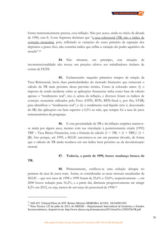 SCN, quadra 02, bloco D, loja 310, parte 077, Asa Norte, CEP: 70712-904, Brasília/DF
28
forma matematicamente precisa, essa inflação. Não por acaso, ainda no início da década
de 1990, esta E. Corte Suprema declarara que “a taxa referencial (TR) não e índice de
correção monetária, pois, refletindo as variações do custo primário da captação dos
depósitos a prazo fixo, não constitui índice que reflita a variação do poder aquisitivo da
moeda”.22
84. Não obstante, em princípio, esta situação de
inconstitucionalidade não trouxe um prejuízo efetivo aos trabalhadores titulares de
contas de FGTS.
85. Esclarecendo: naqueles primeiros tempos de criação da
Taxa Referencial, havia duas particularidades do mercado financeiro que tornavam o
cálculo da TR mais próximo dessa previsão teórica. Como já colocado antes: (i) o
imposto de renda incidente sobre as aplicações financeiras tinha como base de cálculo
apenas o “rendimento real”, isto é, acima da inflação, e diversos foram os índices de
correção monetária utilizados pelo Fisco (OTN, BTN, BTN-fiscal e, por fim, UFIR)
para identificar o “rendimento real”; e (ii) o rendimento real líquido (isto é, descontado
do IR) das aplicações era bem superior a 0,5% ao mês, que sempre foi a taxa de juros
remuneratórios da poupança.
86. E esta proximidade da TR e da inflação empírica manteve-
se ainda por alguns anos, mesmo com sua vinculação à posteriormente criada (1995)
TBF – Taxa Básica Financeira, com a fórmula de cálculo (1 + TR) = (1 + TBF)/ (1 +
JR). Isto porque, até 1999, a SELIC encontrava-se em um patamar elevado, de forma
que o cálculo da TR ainda resultava em um índice bem próximo ao da desvalorização
mensal.
87. Todavia, a partir de 1999, houve mudança brusca da
TR.
88. Primeiramente, verificou-se uma redução abrupta no
patamar da taxa de juros reais. Assim, se consideradas as taxas mensais anualizadas da
SELIC – que nos anos de 1998 e 1999 foram de 25,6% e 23,0%, respectivamente –, em
2000 houve redução para 16,2%, e a partir daí, diminuiu progressivamente até atingir
8,2% em 2012, ou seja, menos de um terço do percentual de 1998.23
22
ADI 493. Tribunal Pleno do STF. Relator Ministro MOREIRA ALVES. DJ 04/09/1992.
23
Nota Técnica 125 de julho de 2013, do DIEESE – Departamento Intersindical de Estatística e Estudos
Socioeconômicos, disponível em: http://www.dieese.org.br/notatecnica/2013/notaTec125FGTSeTR.pdf
 