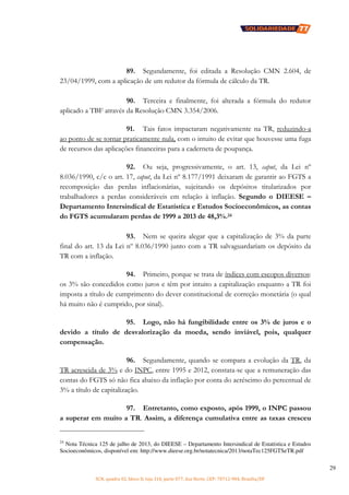 SCN, quadra 02, bloco D, loja 310, parte 077, Asa Norte, CEP: 70712-904, Brasília/DF
29
89. Segundamente, foi editada a Resolução CMN 2.604, de
23/04/1999, com a aplicação de um redutor da fórmula de cálculo da TR.
90. Terceira e finalmente, foi alterada a fórmula do redutor
aplicado a TBF através da Resolução CMN 3.354/2006.
91. Tais fatos impactaram negativamente na TR, reduzindo-a
ao ponto de se tornar praticamente nula, com o intuito de evitar que houvesse uma fuga
de recursos das aplicações financeiras para a caderneta de poupança.
92. Ou seja, progressivamente, o art. 13, caput, da Lei nº
8.036/1990, c/c o art. 17, caput, da Lei nº 8.177/1991 deixaram de garantir ao FGTS a
recomposição das perdas inflacionárias, sujeitando os depósitos titularizados por
trabalhadores a perdas consideráveis em relação à inflação. Segundo o DIEESE –
Departamento Intersindical de Estatística e Estudos Socioeconômicos, as contas
do FGTS acumularam perdas de 1999 a 2013 de 48,3%.24
93. Nem se queira alegar que a capitalização de 3% da parte
final do art. 13 da Lei nº 8.036/1990 junto com a TR salvaguardariam os depósito da
TR com a inflação.
94. Primeiro, porque se trata de índices com escopos diversos:
os 3% são concedidos como juros e têm por intuito a capitalização enquanto a TR foi
imposta a título de cumprimento do dever constitucional de correção monetária (o qual
há muito não é cumprido, por sinal).
95. Logo, não há fungibilidade entre os 3% de juros e o
devido a título de desvalorização da moeda, sendo inviável, pois, qualquer
compensação.
96. Segundamente, quando se compara a evolução da TR, da
TR acrescida de 3% e do INPC, entre 1995 e 2012, constata-se que a remuneração das
contas do FGTS só não fica abaixo da inflação por conta do acréscimo do percentual de
3% a título de capitalização.
97. Entretanto, como exposto, após 1999, o INPC passou
a superar em muito a TR. Assim, a diferença cumulativa entre as taxas cresceu
24
Nota Técnica 125 de julho de 2013, do DIEESE – Departamento Intersindical de Estatística e Estudos
Socioeconômicos, disponível em: http://www.dieese.org.br/notatecnica/2013/notaTec125FGTSeTR.pdf
 