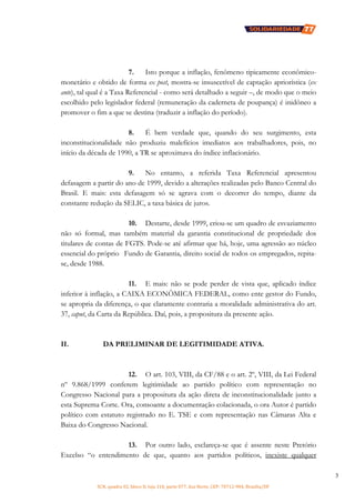 SCN, quadra 02, bloco D, loja 310, parte 077, Asa Norte, CEP: 70712-904, Brasília/DF
3
7. Isto porque a inflação, fenômeno tipicamente econômico-
monetário e obtido de forma ex post, mostra-se insuscetível de captação apriorística (ex
ante), tal qual é a Taxa Referencial - como será detalhado a seguir –, de modo que o meio
escolhido pelo legislador federal (remuneração da caderneta de poupança) é inidôneo a
promover o fim a que se destina (traduzir a inflação do período).
8. É bem verdade que, quando do seu surgimento, esta
inconstitucionalidade não produziu malefícios imediatos aos trabalhadores, pois, no
início da década de 1990, a TR se aproximava do índice inflacionário.
9. No entanto, a referida Taxa Referencial apresentou
defasagem a partir do ano de 1999, devido a alterações realizadas pelo Banco Central do
Brasil. E mais: esta defasagem só se agrava com o decorrer do tempo, diante da
constante redução da SELIC, a taxa básica de juros.
10. Destarte, desde 1999, criou-se um quadro de esvaziamento
não só formal, mas também material da garantia constitucional de propriedade dos
titulares de contas de FGTS. Pode-se até afirmar que há, hoje, uma agressão ao núcleo
essencial do próprio Fundo de Garantia, direito social de todos os empregados, repita-
se, desde 1988.
11. E mais: não se pode perder de vista que, aplicado índice
inferior à inflação, a CAIXA ECONÔMICA FEDERAL, como ente gestor do Fundo,
se apropria da diferença, o que claramente contraria a moralidade administrativa do art.
37, caput, da Carta da República. Daí, pois, a propositura da presente ação.
II. DA PRELIMINAR DE LEGITIMIDADE ATIVA.
12. O art. 103, VIII, da CF/88 e o art. 2º, VIII, da Lei Federal
nº 9.868/1999 conferem legitimidade ao partido político com representação no
Congresso Nacional para a propositura da ação direta de inconstitucionalidade junto a
esta Suprema Corte. Ora, consoante a documentação colacionada, o ora Autor é partido
político com estatuto registrado no E. TSE e com representação nas Câmaras Alta e
Baixa do Congresso Nacional.
13. Por outro lado, esclareça-se que é assente neste Pretório
Excelso “o entendimento de que, quanto aos partidos políticos, inexiste qualquer
 