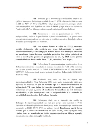 SCN, quadra 02, bloco D, loja 310, parte 077, Asa Norte, CEP: 70712-904, Brasília/DF
31
101. Repise-se que a recomposição inflacionária empírica do
crédito é inerente ao direito de propriedade do art. 5º, XXII, tal como decidido por este
E. STF nas ADI’s nºs 4357, 4372, 4400 e 4425, o que, como exposto, abrange a relação
entre empregado e seus depósitos em conta de FGTS, porque relação de titularidade
(“salário deferido”, na feliz expressão consagrada na jurisprudência trabalhista).
102. Acrescente-se a isso as peculiaridades do FGTS –
obrigatoriedade, ausência de portabilidade e prazo indeterminado –, as quais tornam
imperativa a recomposição do seu valor vis a vis os efeitos corrosivos da inflação sobre a
moeda na qual os depósitos são realizados.
103. Em termos diretos: o saldo do FGTS, enquanto
pecúlio obrigatório, não portável, por prazo indeterminado e previsto
constitucionalmente, é uma obrigação de valor devida pela instituição operadora
ao trabalhador titular da conta vinculada, protegida dos efeitos inflacionários
sobre a moeda pela garantia de propriedade do art. 5º, XXII e pelo própria
essencialidade do direito social do art. 7º, III, ambos da Carta Magna.
104. Enfim, diante de tais considerações, permissa venia, é de se
declarar inconstitucional a vinculação da correção monetária do FGTS à TR, conforme
art. 13, caput, primeira parte, da Lei Federal nº 8.036/1990 c/c o art. 17, caput, da Lei nº
8.177/1991 (pelo menos desde a superveniência dos efeitos da Resolução CMN 2.604,
de 23/04/1999).
105. Ressalta-se mais uma vez não se imputa aqui
inconstitucionalidade à Taxa Referencial (TR) como índice remuneração básica dos
depósitos de poupança. O que se assevera aqui é a inconstitucionalidade da
utilização da TR como índice de correção monetária, porque: (i) de captação
apriorística (ex ante) e, como tal, totalmente desvencilhado do real fenômeno
inflacionário; e (ii) incompatível com a obrigatoriedade e a ausência de
portabilidade dos depósitos do Fundo de Garantia.
106. Esclareça-se ainda que a pretensão ora trazida de
declaração de inconstitucionalidade não tem por escopo fazer substituir o Poder
Executivo e o Poder Legislativo na definição do índice de correção que entende mais
apropriado ao FGTS (INPC, IPCA ou qualquer outro). Tenciona-se aqui é deixar
assente que o crédito do trabalhador na conta FGTS, como qualquer outro
crédito, deve ser atualizado por índice constitucionalmente idôneo, apurado
posteriormente à desvalorização verificada.
 