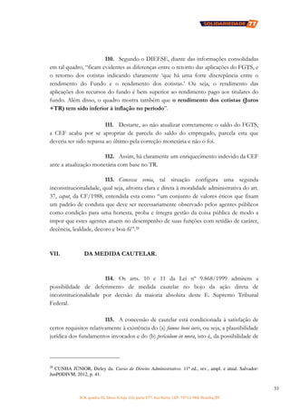 SCN, quadra 02, bloco D, loja 310, parte 077, Asa Norte, CEP: 70712-904, Brasília/DF
33
110. Segundo o DIEESE, diante das informações consolidadas
em tal quadro, “ficam evidentes as diferenças entre o retorno das aplicações do FGTS, e
o retorno dos cotistas indicando claramente ‘que há uma forte discrepância entre o
rendimento do Fundo e o rendimento dos cotistas.’ Ou seja, o rendimento das
aplicações dos recursos do fundo é bem superior ao rendimento pago aos titulares do
fundo. Além disso, o quadro mostra também que o rendimento dos cotistas (Juros
+TR) tem sido inferior à inflação no período”.
111. Destarte, ao não atualizar corretamente o saldo do FGTS,
a CEF acaba por se apropriar de parcela do saldo do empregado, parcela esta que
deveria ter sido repassa ao último pela correção monetária e não o foi.
112. Assim, há claramente um enriquecimento indevido da CEF
ante a atualização monetária com base no TR.
113. Concessa venia, tal situação configura uma segunda
inconstitucionalidade, qual seja, afronta clara e direta à moralidade administrativa do art.
37, caput, da CF/1988, entendida esta como “um conjunto de valores éticos que fixam
um padrão de conduta que deve ser necessariamente observado pelos agentes públicos
como condição para uma honesta, proba e íntegra gestão da coisa pública de modo a
impor que estes agentes atuem no desempenho de suas funções com retidão de caráter,
decência, lealdade, decoro e boa-fé”.28
VII. DA MEDIDA CAUTELAR.
114. Os arts. 10 e 11 da Lei nº 9.868/1999 admitem a
possibilidade de deferimento de medida cautelar no bojo da ação direta de
inconstitucionalidade por decisão da maioria absoluta deste E. Supremo Tribunal
Federal.
115. A concessão de cautelar está condicionada à satisfação de
certos requisitos relativamente à existência do (a) fumus boni iuris, ou seja, a plausibilidade
jurídica dos fundamentos invocados e do (b) periculum in mora, isto é, da possibilidade de
28
CUNHA JÚNIOR, Dirley da. Curso de Direito Administrativo. 11ª ed., rev., ampl. e atual. Salvador:
JusPODIVM, 2012, p. 41.
 