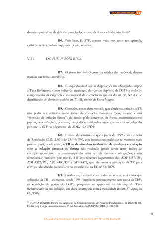 SCN, quadra 02, bloco D, loja 310, parte 077, Asa Norte, CEP: 70712-904, Brasília/DF
34
dano irreparável ou de difícil reparação decorrente da demora da decisão final.29
116. Pois bem, E. STF, concessa venia, nos autos em epígrafe,
estão presentes os dois requisitos. Senão, vejamos.
VII.I. DO FUMUS BONI IURIS.
117. O fumus boni iuris decorre da solidez das razões de direito
trazidas nas linhas anteriores.
118. É inquestionável que as disposições ora objurgadas impõe
a Taxa Referencial como índice de atualização das contas depósito de FGTS a título de
cumprimento da exigência constitucional de correção monetária do art. 5º, XXII e de
densificação do direito social do art. 7º, III, ambos da Carta Magna.
119. Contudo, restou demonstrado que desde sua criação, a TR
não podia ser utilizada como índice de correção monetária (pois, mesmo como
“previsão de inflação futura”, ela jamais pôde antecipar, de forma matematicamente
precisa, essa inflação e, portanto, não podia ser utilizada como tal) e isso foi reconhecido
por este E. STF no julgamento da ADIN 493-0/DF.
120. E mais: demonstrou-se que a partir de 1999, com a edição
da Resolução CMN 2.604, de 23/04/1999, esta inconstitucionalidade se mostrou mais
patente, pois, desde então, a TR se desvinculou totalmente de qualquer correlação
com a inflação passada ou futura, não podendo jamais servir como índice de
correção monetária e de manutenção do valor real de direitos e obrigações, como
reconhecido também por este E. STF nos recentes julgamentos das ADI 4357/DF,
ADI 4372/DF, ADI 4400/DF e ADI 4425, que afastaram a utilização da TR para
correção das dívidas judiciais como estabelecido na EC nº 62/2009.
121. Finalmente, também com todas as vênias, está claro que
aplicação da TR – ao menos, desde 1999 – implicou enriquecimento sem causa da CEF,
na condição de gestor do FGTS, porquanto se apropriou da diferença da Taxa
Referencial e da real inflação, em clara desarmonia com a moralidade do art. 37, caput, da
CF/1988.
29
CUNHA JÚNIOR, Dirley da. Argüição de Descumprimento de Preceito Fundamental. In DIDIER FR,
Fredie (org.). Ações constitucionais. 3ª Ed. Salvador: JusPODIVM, 2008, p. 491-554.
 