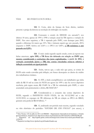 SCN, quadra 02, bloco D, loja 310, parte 077, Asa Norte, CEP: 70712-904, Brasília/DF
35
VII.II. DO PERICULUM IN MORA.
122. E. Corte, além da fumaça do bom direito, também
presente o perigo da demora na resolução do imbróglio ora trazido.
123. Consoante o estudo do DIEESE ora anexado30, nos
últimos 18 anos, apenas de 1995 a 1998 a variação anual da TR superou a variação do
INPC. Nos anos seguintes, a TR é superada pelo INPC, com destaque para 2003,
quando a diferença foi maior que 10%. Não é demasia repetir que ano passado, 2013,
enquanto o INPC fechou em 5,56% e o IPCA em 5,84%, a TR terminou o ano
passado em 0,19%.
124. E mais: ainda segundo aquele estudo, como já exposto nas
linhas anteriores, após 1999, a TR ficou tão defasada em relação ao INPC que,
mesmo considerando o acréscimo dos juros capitalizados, a partir de 2012, a
correção acumulada (juros e TR) das contas vinculadas torna-se inferior à
inflação acumulada em igual período.
125. Assim, tem-se que, a cada mês que passa, as contas de
FGTS estão sendo corroídas pela inflação, em franco desrespeito ao direito de crédito
dos trabalhadores titulares.
126. E. STF, a título exemplificativo: um trabalhador que tinha
saldo de R$ 10 mil na conta do FGTS em agosto de 1999 e não fez novos depósitos
receberia, pela regras atuais, R$ 19.689. Se a TR for substituída pelo INPC, o valor
acumulado seria praticamente o dobro, R$ 38.867,00.31
127. Considerando-se o conjunto das contas depósitos de
FGTS, segundo o INSTITUTO FGTS FÁCIL, do dia 10/12/2002 até o dia
10/05/2010, os expurgos da TR (diferença da TR em relação ao IPCA do IBGE)
geraram uma perda de R$ 64 bilhões. 32
128. E, analisando um período mais recente, segundo veiculado
no sítio eletrônico do periódico “ESTADO DE SÃO PAULO” (em anexo), a
30
Nota Técnica 125 de julho de 2013, do DIEESE – Departamento Intersindical de Estatística e Estudos
Socioeconômicos, disponível em: http://www.dieese.org.br/notatecnica/2013/notaTec125FGTSeTR.pdf
31
Disponível em http://oglobo.globo.com/economia/governo-monta-forca-tarefa-para-blindar-fgts-
11554791
32
Disponível em http://www.fgtsfacil.org.br/fraudes/fraudes.asp
 
