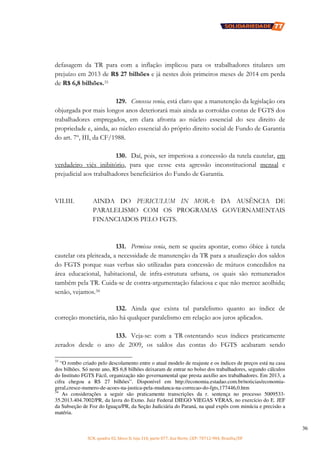 SCN, quadra 02, bloco D, loja 310, parte 077, Asa Norte, CEP: 70712-904, Brasília/DF
36
defasagem da TR para com a inflação implicou para os trabalhadores titulares um
prejuízo em 2013 de R$ 27 bilhões e já nestes dois primeiros meses de 2014 em perda
de R$ 6,8 bilhões.33
129. Concessa venia, está claro que a manutenção da legislação ora
objurgada por mais longos anos deteriorará mais ainda as corroídas contas de FGTS dos
trabalhadores empregados, em clara afronta ao núcleo essencial do seu direito de
propriedade e, ainda, ao núcleo essencial do próprio direito social de Fundo de Garantia
do art. 7º, III, da CF/1988.
130. Daí, pois, ser imperiosa a concessão da tutela cautelar, em
verdadeiro viés inibitório, para que cesse esta agressão inconstitucional mensal e
prejudicial aos trabalhadores beneficiários do Fundo de Garantia.
VII.III. AINDA DO PERICULUM IN MORA: DA AUSÊNCIA DE
PARALELISMO COM OS PROGRAMAS GOVERNAMENTAIS
FINANCIADOS PELO FGTS.
131. Permissa venia, nem se queira apontar, como óbice à tutela
cautelar ora pleiteada, a necessidade de manutenção da TR para a atualização dos saldos
do FGTS porque suas verbas são utilizadas para concessão de mútuos concedidos na
área educacional, habitacional, de infra-estrutura urbana, os quais são remunerados
também pela TR. Cuida-se de contra-argumentação falaciosa e que não merece acolhida;
senão, vejamos.34
132. Ainda que exista tal paralelismo quanto ao índice de
correção monetária, não há qualquer paralelismo em relação aos juros aplicados.
133. Veja-se: com a TR ostentando seus índices praticamente
zerados desde o ano de 2009, os saldos das contas do FGTS acabaram sendo
33
“O rombo criado pelo descolamento entre o atual modelo de reajuste e os índices de preços está na casa
dos bilhões. Só neste ano, R$ 6,8 bilhões deixaram de entrar no bolso dos trabalhadores, segundo cálculos
do Instituto FGTS Fácil, organização não governamental que presta auxílio aos trabalhadores. Em 2013, a
cifra chegou a R$ 27 bilhões”. Disponível em http://economia.estadao.com.br/noticias/economia-
geral,cresce-numero-de-acoes-na-justica-pela-mudanca-na-correcao-do-fgts,177446,0.htm
34
As considerações a seguir são praticamente transcrições da r. sentença no processo 5009533-
35.2013.404.7002/PR, da lavra do Exmo. Juiz Federal DIEGO VIEGAS VÉRAS, no exercício do E. JEF
da Subseção de Foz do Iguaçu/PR, da Seção Judiciária do Paraná, na qual expôs com minúcia e precisão a
matéria.
 