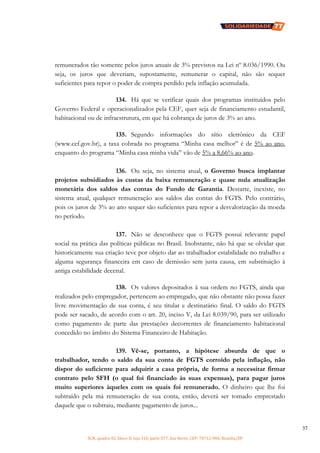 SCN, quadra 02, bloco D, loja 310, parte 077, Asa Norte, CEP: 70712-904, Brasília/DF
37
remunerados tão somente pelos juros anuais de 3% previstos na Lei nº 8.036/1990. Ou
seja, os juros que deveriam, supostamente, remunerar o capital, não são sequer
suficientes para repor o poder de compra perdido pela inflação acumulada.
134. Há que se verificar quais dos programas instituídos pelo
Governo Federal e operacionalizados pela CEF, quer seja de financiamento estudantil,
habitacional ou de infraestrutura, em que há cobrança de juros de 3% ao ano.
135. Segundo informações do sítio eletrônico da CEF
(www.cef.gov.br), a taxa cobrada no programa “Minha casa melhor” é de 5% ao ano,
enquanto do programa “Minha casa minha vida” vão de 5% a 8,66% ao ano.
136. Ou seja, no sistema atual, o Governo busca implantar
projetos subsidiados às custas da baixa remuneração e quase nula atualização
monetária dos saldos das contas do Fundo de Garantia. Destarte, inexiste, no
sistema atual, qualquer remuneração aos saldos das contas do FGTS. Pelo contrário,
pois os juros de 3% ao ano sequer são suficientes para repor a desvalorização da moeda
no período.
137. Não se desconhece que o FGTS possui relevante papel
social na prática das políticas públicas no Brasil. Inobstante, não há que se olvidar que
historicamente sua criação teve por objeto dar ao trabalhador estabilidade no trabalho e
alguma segurança financeira em caso de demissão sem justa causa, em substituição à
antiga estabilidade decenal.
138. Os valores depositados à sua ordem no FGTS, ainda que
realizados pelo empregador, pertencem ao empregado, que não obstante não possa fazer
livre movimentação de sua conta, é seu titular e destinatário final. O saldo do FGTS
pode ser sacado, de acordo com o art. 20, inciso V, da Lei 8.039/90, para ser utilizado
como pagamento de parte das prestações decorrentes de financiamento habitacional
concedido no âmbito do Sistema Financeiro de Habitação.
139. Vê-se, portanto, a hipótese absurda de que o
trabalhador, tendo o saldo da sua conta de FGTS corroído pela inflação, não
dispor do suficiente para adquirir a casa própria, de forma a necessitar firmar
contrato pelo SFH (o qual foi financiado às suas expensas), para pagar juros
muito superiores àqueles com os quais foi remunerado. O dinheiro que lhe foi
subtraído pela má remuneração de sua conta, então, deverá ser tomado emprestado
daquele que o subtraiu, mediante pagamento de juros...
 