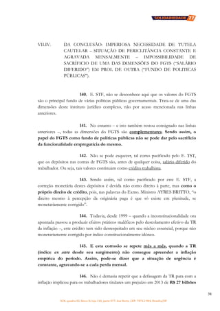 SCN, quadra 02, bloco D, loja 310, parte 077, Asa Norte, CEP: 70712-904, Brasília/DF
38
VII.IV. DA CONCLUSÃO: IMPERIOSA NECESSIDADE DE TUTELA
CAUTELAR – SITUAÇÃO DE PERICLITÂNCIA CONSTANTE E
AGRAVADA MENSALMENTE – IMPOSSIBILIDADE DE
SACRÍFICIO DE UMA DAS DIMENSÕES DO FGTS (“SALÁRIO
DIFERIDO”) EM PROL DE OUTRA (“FUNDO DE POLITICAS
PÚBLICAS”).
140. E. STF, não se desconhece aqui que os valores do FGTS
são o principal fundo de várias políticas públicas governamentais. Trata-se de uma das
dimensões deste instituto jurídico complexo, não por acaso mencionada nas linhas
anteriores.
141. No entanto – e isto também restou consignado nas linhas
anteriores –, todas as dimensões do FGTS são complementares. Sendo assim, o
papel do FGTS como fundo de políticas públicas não se pode dar pelo sacrifício
da funcionalidade empregatícia do mesmo.
142. Não se pode esquecer, tal como pacificado pelo E. TST,
que os depósitos nas contas de FGTS são, antes de qualquer coisa, salário diferido do
trabalhador. Ou seja, tais valores continuam como crédito trabalhista.
143. Sendo assim, tal como pacificado por este E. STF, a
correção monetária destes depósitos é devida não como direito à parte, mas como o
próprio direito de crédito, pois, nas palavras do Exmo. Ministro AYRES BRITTO, “o
direito mesmo à percepção da originária paga é que só existe em plenitude, se
monetariamente corrigido”.
144. Todavia, desde 1999 – quando a inconstitucionalidade ora
apontada passou a produzir efeitos práticos maléficos pelo descolamento efetivo da TR
da inflação –, este crédito tem sido desrespeitado em seu núcleo essencial, porque não
monetariamente corrigido por índice constitucionalmente idôneo.
145. E esta corrosão se repete mês a mês, quando a TR
(índice ex ante desde seu surgimento) não consegue apreender a inflação
empírica do período. Assim, pode-se dizer que a situação de urgência é
constante, agravando-se a cada perda mensal.
146. Não é demasia repetir que a defasagem da TR para com a
inflação implicou para os trabalhadores titulares um prejuízo em 2013 de R$ 27 bilhões
 