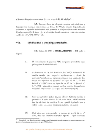 SCN, quadra 02, bloco D, loja 310, parte 077, Asa Norte, CEP: 70712-904, Brasília/DF
39
e já nestes dois primeiros meses de 2014 em perda de R$ 6,8 bilhões.35
147. Destarte, diante de tal quadro, permissa venia, ainda que a
legislação ora objurgada seja do início da década de 1990, há situação de periclitância
(constante e agravada mensalmente) que justifique a atuação cautelar deste Pretório
Excelso, no sentido de fazer valer a orientação firmada nas tantas vezes mencionadas
ADI’s nºs 4357, 4372, 4400 e 4425.
VIII. DOS PEDIDOS E DOS REQUERIMENTOS.
148. Enfim, E. STF, o SOLIDARIEDADE – SD pede e
requer:
I. O conhecimento da presente ADI, porquanto preenchidos seus
pressupostos de admissibilidade;
II. Na forma dos arts. 10 e 11 da Lei nº 9.868/1999, o deferimento de
medida cautelar, para suspender imediatamente a eficácia da
expressão “com base nos parâmetros fixados para atualização dos
saldos dos depósitos de poupança” do caput do art. 13 da Lei
Federal nº 8.036/1990 e do caput do art. 17 da Lei Federal nº
8.177/1991 – dispositivos os quais impõe a correção dos depósitos
nas contas vinculadas do FGTS pela Taxa Referencial (TR);
III. Caso não deferido o pedido (ii), que a Nobre Relatoria imprima à
presente ADI o rito sumário do art. 12 da Lei nº 9.868/1999 em
face da relevância da matéria e de seu especial significado para a
ordem social e econômica (matérias jornalísticas em anexo);
IV. Qual seja o rito a ser adotado – o sumário do art. 12 da Lei nº
9.868/1999 ou o ordinário do referido diploma –, sejam solicitadas
35
Disponível em http://economia.estadao.com.br/noticias/economia-geral,cresce-numero-de-acoes-na-
justica-pela-mudanca-na-correcao-do-fgts,177446,0.htm
 