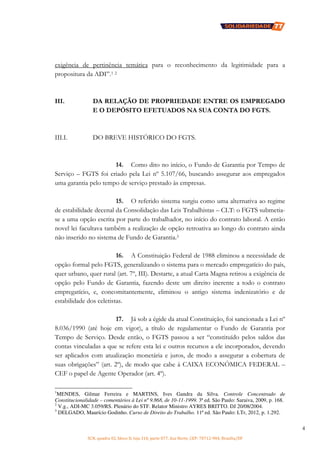 SCN, quadra 02, bloco D, loja 310, parte 077, Asa Norte, CEP: 70712-904, Brasília/DF
4
exigência de pertinência temática para o reconhecimento da legitimidade para a
propositura da ADI”.1 2
III. DA RELAÇÃO DE PROPRIEDADE ENTRE OS EMPREGADO
E O DEPÓSITO EFETUADOS NA SUA CONTA DO FGTS.
III.I. DO BREVE HISTÓRICO DO FGTS.
14. Como dito no início, o Fundo de Garantia por Tempo de
Serviço – FGTS foi criado pela Lei nº 5.107/66, buscando assegurar aos empregados
uma garantia pelo tempo de serviço prestado às empresas.
15. O referido sistema surgiu como uma alternativa ao regime
de estabilidade decenal da Consolidação das Leis Trabalhistas – CLT: o FGTS submetia-
se a uma opção escrita por parte do trabalhador, no início do contrato laboral. A então
novel lei facultava também a realização de opção retroativa ao longo do contrato ainda
não inserido no sistema de Fundo de Garantia.3
16. A Constituição Federal de 1988 eliminou a necessidade de
opção formal pelo FGTS, generalizando o sistema para o mercado empregatício do país,
quer urbano, quer rural (art. 7º, III). Destarte, a atual Carta Magna retirou a exigência de
opção pelo Fundo de Garantia, fazendo deste um direito inerente a todo o contrato
empregatício, e, concomitantemente, eliminou o antigo sistema indenizatório e de
estabilidade dos celetistas.
17. Já sob a égide da atual Constituição, foi sancionada a Lei nº
8.036/1990 (até hoje em vigor), a título de regulamentar o Fundo de Garantia por
Tempo de Serviço. Desde então, o FGTS passou a ser “constituído pelos saldos das
contas vinculadas a que se refere esta lei e outros recursos a ele incorporados, devendo
ser aplicados com atualização monetária e juros, de modo a assegurar a cobertura de
suas obrigações” (art. 2º), de modo que cabe à CAIXA ECONÔMICA FEDERAL –
CEF o papel de Agente Operador (art. 4º).
1
MENDES, Gilmar Ferreira e MARTINS, Ives Gandra da Silva. Controle Concentrado de
Constitucionalidade – comentários à Lei nº 9.868, de 10-11-1999. 3ª ed. São Paulo: Saraiva, 2009, p. 168.
2
V.g., ADI-MC 3.059/RS. Plenário do STF. Relator Ministro AYRES BRITTO. DJ 20/08/2004.
3
DELGADO, Maurício Godinho. Curso de Direito do Trabalho. 11ª ed. São Paulo: LTr, 2012, p. 1.292.
 