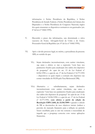 SCN, quadra 02, bloco D, loja 310, parte 077, Asa Norte, CEP: 70712-904, Brasília/DF
40
informações à Nobre Presidência da República, à Nobre
Presidência do Senado Federal, à Nobre Presidência da Câmara dos
Deputados e à Nobre Presidência do Congresso Nacional, órgãos
dos quais emanaram os dispositivos normativos ora guerreados (art.
6º da Lei nº 9.868/1999);
V. Decorrido o prazo das informações, seja determinada a oitiva
sucessiva do Exmo. Advogado-Geral da União e do Exmo.
Procurador-Geral da República (art. 8º da Lei nº 9.868/1999);
VI. Após o devido processo legal, no mérito, a procedência da presente
ADI, no sentido de que:
VI.i. Sejam declarados inconstitucionais, com caráter vinculante,
erga omnes e efeitos ex tunc a expressão “com base nos
parâmetros fixados para atualização dos saldos dos depósitos
de poupança” do caput do art. 13 da Lei Federal nº
8.036/1990 e o caput do art. 17 da Lei Federal nº 8.177/1991
– dispositivos os quais impõe a correção dos depósitos nas
contas vinculadas do FGTS pela Taxa Referencial (TR);
VI.ii. Alternativa e subsidiariamente, sejam declarados
inconstitucionais com caráter vinculante, erga omnes a
expressão “com base nos parâmetros fixados para atualização
dos saldos dos depósitos de poupança” do caput do art. 13 da
Lei Federal nº 8.036/1990 e o caput do art. 17 da Lei Federal
nº 8.177/1991, com efeitos a partir da edição da
Resolução CMN 2.604, de 23/04/1999 – quando o cálculo
da TR se desvinculou de seus objetivos iniciais (indicar a
previsão do mercado financeiro para a inflação no período
futuro escolhido) para se ater tão somente à necessidade de
impedir que a poupança concorra com outras aplicações
financeiras.
 