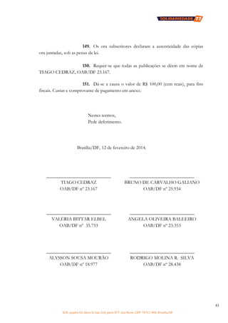 SCN, quadra 02, bloco D, loja 310, parte 077, Asa Norte, CEP: 70712-904, Brasília/DF
41
149. Os ora subscritores declaram a autenticidade das cópias
ora juntadas, sob as penas da lei.
150. Requer-se que todas as publicações se dêem em nome de
TIAGO CEDRAZ, OAB/DF 23.167.
151. Dá-se a causa o valor de R$ 100,00 (cem reais), para fins
fiscais. Custas e comprovante de pagamento em anexo.
Nestes termos,
Pede deferimento.
Brasília/DF, 12 de fevereiro de 2014.
___________________________
TIAGO CEDRAZ
OAB/DF nº 23.167
___________________________
BRUNO DE CARVALHO GALIANO
OAB/DF nº 25.934
___________________________
VALÉRIA BITTAR ELBEL
OAB/DF nº 35.733
___________________________
ANGELA OLIVEIRA BALEEIRO
OAB/DF nº 23.353
___________________________
ALYSSON SOUSA MOURÃO
OAB/DF nº 18.977
___________________________
RODRIGO MOLINA R. SILVA
OAB/DF nº 28.438
 