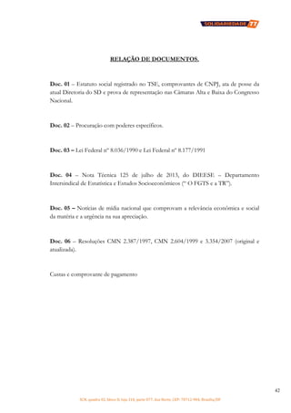 SCN, quadra 02, bloco D, loja 310, parte 077, Asa Norte, CEP: 70712-904, Brasília/DF
42
RELAÇÃO DE DOCUMENTOS.
Doc. 01 – Estatuto social registrado no TSE, comprovantes de CNPJ, ata de posse da
atual Diretoria do SD e prova de representação nas Câmaras Alta e Baixa do Congresso
Nacional.
Doc. 02 – Procuração com poderes específicos.
Doc. 03 – Lei Federal nº 8.036/1990 e Lei Federal nº 8.177/1991
Doc. 04 – Nota Técnica 125 de julho de 2013, do DIEESE – Departamento
Intersindical de Estatística e Estudos Socioeconômicos (“ O FGTS e a TR”).
Doc. 05 – Notícias de mídia nacional que comprovam a relevância econômica e social
da matéria e a urgência na sua apreciação.
Doc. 06 – Resoluções CMN 2.387/1997, CMN 2.604/1999 e 3.354/2007 (original e
atualizada).
Custas e comprovante de pagamento
 