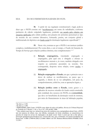 SCN, quadra 02, bloco D, loja 310, parte 077, Asa Norte, CEP: 70712-904, Brasília/DF
5
III.II. DA MULTIDIMENSIONALIDADE DO FGTS.
18. A partir de sua regulação constitucional e legal, pode-se
dizer que o FGTS consiste em “recolhimentos em nome do trabalhador, conforme
parâmetro de cálculo estipulado legalmente, podendo ser sacado pelo obreiro em
situações tipificadas pela ordem jurídica, sem prejuízo de acréscimo percentual ao tipo
de rescisão do seu contrato laborativo, formando, porém, um conjunto global e
indiferenciado de depósitos um fundo social de destinação legalmente especificada”.4
19. Neste viés, constata-se que o FGTS é um instituto jurídico
complexo, multidimensional. Por conta disto, a um só tempo, o Fundo de Garantia do
Tempo de Serviço gera relações jurídicas distintas, mas complementares: 5 6 7
(i) Relação empregatícia, vinculando empregado e
empregador, pela qual este é obrigado a efetuar os
recolhimentos mensais e, às vezes, também obrigado com
respeito ao acréscimo pecuniário na rescisão. Em
contrapartida, desponta nessa relação, como credor, o
empregado;
(ii) Relação empregador e Estado, em que o primeiro tem o
dever de realizar os recolhimentos, ao passo que o
segundo, o direito de os ver adimplidos, sob pena de,
compulsoriamente, cobrá-los, com as apenações legais; e
(iii) Relação jurídica entre o Estado, como gestor e o
aplicador de recursos oriundos do fundo social constituído
pela totalidade dos recursos do FGTS, e a comunidade,
que deve ser beneficiária da destinação social do instituto,
por meio do financiamento às áreas de habitação popular,
4
Id, ibid., p. 1.292.
5
Id, ibid., p. 1.299.
6
FERNANDES, Fábio Lopes. O FGTS como objeto da ação civil pública. Revista do Tribunal Regional
do Trabalho da 3ª Região, v. 44, n. 74, p. 147 -156, jul./dez. 2006
7
“Ora, enfatizo mais uma vez, inclusive por dever de coerência com a jurisprudência desta Corte, o FGTS
não tem natureza de tributo, mas, sim, híbrida, ostentando, de forma simultânea, as características de
garantia do tempo de serviço do empregado e de fundo social. Tanto é assim que não se lhe aplica a
prescrição quinquenal preconizada no art. 174 do CTN, mas, sim, a trintenária, nos termos da Súmula 362
desta Corte”. E-RR-127800-64.2002.5.23.0005. SBDI-1 do TST. Relatora Ministra ROSA WEBER. DJ de
3.2.2011
 
