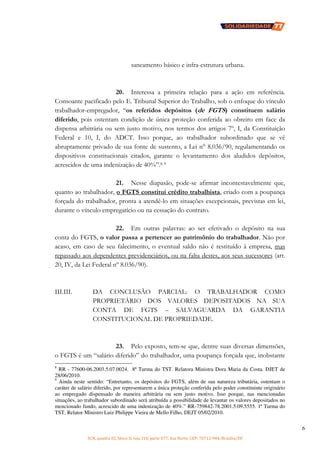 SCN, quadra 02, bloco D, loja 310, parte 077, Asa Norte, CEP: 70712-904, Brasília/DF
6
saneamento básico e infra-estrutura urbana.
20. Interessa a primeira relação para a ação em referência.
Consoante pacificado pelo E. Tribunal Superior do Trabalho, sob o enfoque do vínculo
trabalhador-empregador, “os referidos depósitos (de FGTS) constituem salário
diferido, pois ostentam condição de única proteção conferida ao obreiro em face da
dispensa arbitrária ou sem justo motivo, nos termos dos artigos 7º, I, da Constituição
Federal e 10, I, do ADCT. Isso porque, ao trabalhador subordinado que se vê
abruptamente privado de sua fonte de sustento, a Lei n° 8.036/90, regulamentando os
dispositivos constitucionais citados, garante o levantamento dos aludidos depósitos,
acrescidos de uma indenização de 40%”.8 9
21. Nesse diapasão, pode-se afirmar incontestavelmente que,
quanto ao trabalhador, o FGTS constitui crédito trabalhista, criado com a poupança
forçada do trabalhador, pronta a atendê-lo em situações excepcionais, previstas em lei,
durante o vínculo empregatício ou na cessação do contrato.
22. Em outras palavras: ao ser efetivado o depósito na sua
conta do FGTS, o valor passa a pertencer ao patrimônio do trabalhador. Não por
acaso, em caso de seu falecimento, o eventual saldo não é restituído à empresa, mas
repassado aos dependentes previdenciários, ou na falta destes, aos seus sucessores (art.
20, IV, da Lei Federal nº 8.036/90).
III.III. DA CONCLUSÃO PARCIAL: O TRABALHADOR COMO
PROPRIETÁRIO DOS VALORES DEPOSITADOS NA SUA
CONTA DE FGTS – SALVAGUARDA DA GARANTIA
CONSTITUCIONAL DE PROPRIEDADE.
23. Pelo exposto, tem-se que, dentre suas diversas dimensões,
o FGTS é um “salário diferido” do trabalhador, uma poupança forçada que, inobstante
8
RR - 77600-06.2003.5.07.0024. 8ª Turma do TST. Relatora Ministra Dora Maria da Costa. DJET de
28/06/2010.
9
Ainda neste sentido: “Entretanto, os depósitos do FGTS, além de sua natureza tributária, ostentam o
caráter de salário diferido, por representarem a única proteção conferida pelo poder constituinte originário
ao empregado dispensado de maneira arbitrária ou sem justo motivo. Isso porque, nas mencionadas
situações, ao trabalhador subordinado será atribuída a possibilidade de levantar os valores depositados no
mencionado fundo, acrescido de uma indenização de 40%.” RR-759842-78.2001.5.09.5555. 1ª Turma do
TST, Relator Ministro Luiz Philippe Vieira de Mello Filho, DEJT 05/02/2010.
 
