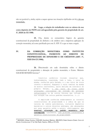 SCN, quadra 02, bloco D, loja 310, parte 077, Asa Norte, CEP: 70712-904, Brasília/DF
7
não ser portável e, ainda, sujeita a saques apenas nas situações tipificadas em lei, é de sua
titularidade.
24. Logo, a relação do trabalhador com os valores da sua
conta depósito de FGTS está salvaguardada pela garantia de propriedade do art.
5º, XXII da CF/1988.
25. Ora, dentre os consectários lógicos da garantia
constitucional da propriedade de dinheiro e de créditos está a imperiosa aplicação de
correção monetária, tal como pacificado por este E. STF. É o que se trata a seguir.
IV. DA CORREÇÃO MONETÁRIA COMO INSTITUTO
CONSTITUCIONAL, INERENTE AO DIREITO DE
PROPRIEDADE DE DINHEIRO E DE CRÉDITOS (ART. 5º,
XXII DA CF/1988).
26. Discorrendo em sede doutrinária sobre o direito
constitucional de propriedade e alteração de padrão monetário, o Exmo. Ministro
GILMAR MENDES leciona:10
Constitui autêntico truísmo ressaltar que,
hodiernamente, coexistem, lado a lado, o valor da
moeda, conferido pelo Estado, e o seu valor de troca
interno e externo. Enquanto o valor nominal da moeda
se mostra inalterável, salvo decisão em contrário do
próprio Estado, o seu valor de troca sofre
alterações intrínsecas em virtude do processo
inflacionário ou de outros fatores que influem na
sua relação com outros padrões monetários. (...)
A amplitude conferida modernamente ao conceito
constitucional de propriedade e a idéia de que os
valores de índole patrimonial, inclusive depósitos
bancários e outros direitos análogos, são abrangidos
por essa garantia estão a exigir, efetivamente, que
eventual alteração do padrão monetário seja
contemplada, igualmente, como problema concernente à
garantia constitucional da propriedade.
10
MENDES, Gilmar Ferreira. COELHO, Inocêncio Martires. BRANCO, Paulo Gustavo Gonet. Curso de
Direito Constitucional. 2ª ed. São Paulo: Saraiva, 2008, p. 433-436.
 