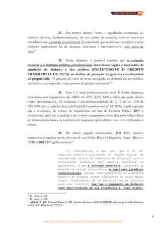 SCN, quadra 02, bloco D, loja 310, parte 077, Asa Norte, CEP: 70712-904, Brasília/DF
8
27. Em termos diretos: “como o significado patrimonial do
dinheiro decorre, fundamentalmente, de seu poder de compra, torna-se inevitável
reconhecer que a garantia constitucional (de propriedade) que se pretende assegurar a essas
posições patrimoniais há de alcançar, necessária e inevitavelmente, esse valor de
troca”.11
28. Neste diapasão, é possível concluir que a correção
monetária é instituto jurídico-constitucional, decorrência lógica e necessária da
admissão do dinheiro e dos créditos (INCLUINDO-SE O CRÉDITO
TRABALHISTA DE FGTS) no âmbito de proteção da garantia constitucional
da propriedade. “A garantia do valor de troca outorgado ao dinheiro ou aos créditos
em dinheiro corresponde a uma garantia da própria substância”.12
29. Este é o atual posicionamento desta E. Corte Suprema,
expressado nos julgamentos das ADI’s nºs 4357, 4372, 4400 e 4425, nas quais, dentre
outras determinações, foi declarada a inconstitucionalidade do § 12 do art. 100 da
CF/1988 com a redação dada pela Emenda Constitucional nº 62/2009, o qual impunha
que a atualização de valores de requisitórios em face da Fazenda Pública (RPV e
precatórios), após sua expedição e até o efetivo pagamento, fosse feita pelo índice oficial
de remuneração básica da caderneta de poupança (precedentes mais bem explorados à
frente).
30. Do último julgado mencionado, ADI 4425, convém
transcrever o seguinte trecho do voto do seu Nobre Relator Originário, Exmo. Ministro
AYRES BRITTO (grifos nossos):13
17. Insurgência, a meu ver, que é de ser
acolhida quanto à utilização do “índice oficial de
remuneração básica da caderneta de poupança” para a
atualização monetária dos débitos inscritos em
precatório. É que a correção monetária, consoante já
defendi em artigo doutrinário, é instituto jurídico-
constitucional, porque tema específico ou a própria
matéria de algumas normas figurantes do nosso Magno
Texto, tracejadoras de um peculiar regime jurídico
para ela. Instituto que tem o pagamento em dinheiro
como fato-condição de sua incidência e, como objeto,
11
Id., ibid., p. 436.
12
Id., ibid., p. 436.
13
ADI 4425 / DF. Tribunal Pleno do STF. Relator Ministro AYRES BRITTO, Relator p/ acórdão Ministro
LUIZ FUX. DJE de 18/12/2013
 