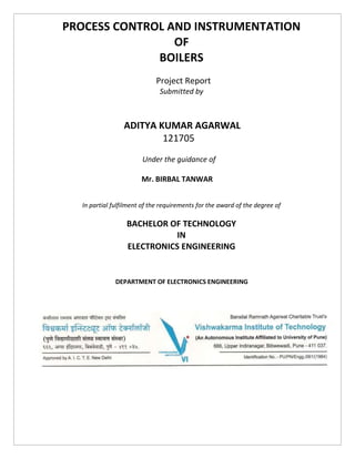 PROCESS CONTROL AND INSTRUMENTATION
OF
BOILERS
Project Report
Submitted by
ADITYA KUMAR AGARWAL
121705
Under the guidance of
Mr. BIRBAL TANWAR
In partial fulfilment of the requirements for the award of the degree of
BACHELOR OF TECHNOLOGY
IN
ELECTRONICS ENGINEERING
DEPARTMENT OF ELECTRONICS ENGINEERING
 