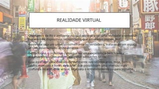 REALIDADE VIRTUAL
Chamamos de RV o ambiente no qual pode-se criar uma realidade alternativa,
por meio de dispositivos tecnológicos, que simulam o mundo real.
Ainda que seja um universo semelhante ao verdadeira, trata-se de um espaço
virtual, desenvolvido artificialmente.
Dessa forma, o indivíduo consegue ter uma experiência bem realista —
algumas simulações podem até incluir sensações táteis.
Essa área tem crescido consideravelmente nos últimos anos. Hoje, temos
óculos especiais e fones de ouvido que possibilitam uma imersão mais
profunda no ambiente virtual, seja para o entretenimento ou para trabalho.
 