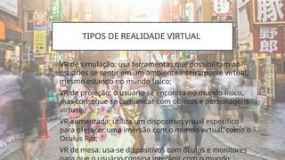 TIPOS DE REALIDADE VIRTUAL
• VR de simulação: usa ferramentas que possibilitam ao
usuários se sentir em um ambiente inteiramente virtual,
mesmo estando no mundo físico;
• VR de projeção: o usuário se encontra no mundo físico,
mas consegue se comunicar com objetos e personagens
virtuais;
• VR aumentada: utiliza um dispositivo visual específico
para oferecer uma imersão com o mundo virtual, como o
Oculus Rift;
• VR de mesa: usa-se dispositivos com óculos e monitores
 