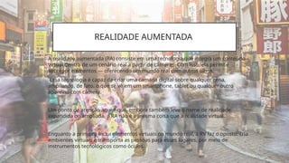 REALIDADE AUMENTADA
• A realidade aumentada (RA) consiste em uma tecnologia que integra um conteúdo
virtual dentro de um cenário real a partir de câmeras. Com isso, ela permite
sobrepor elementos — oferecendo um mundo real com outros olhos.
• ´Essa tecnologia é capaz de criar uma camada digital sobre qualquer cena,
ampliando, de fato, o que se vê em um smartphone, tablet ou qualquer outro
aparelho com câmera.
• Um ponto de atenção aqui é que, embora também leve o nome de realidade
expandida ou ampliada, a RA não é a mesma coisa que a realidade virtual.
• Enquanto a primeira inclui elementos virtuais no mundo real, a RV faz o oposto: cria
ambientes virtuais e transporta as pessoas para esses lugares, por meio de
instrumentos tecnológicos como óculos.
 