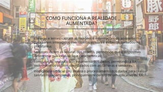 COMO FUNCIONA A REALIDADE
AUMENTADA?
• câmeras e lentes: captam as imagens e informações do ambiente real
para serem interagidos com objetos virtuais e exibem o conteúdo na
plataforma;
• sensores: fazem as leituras dos objetos, permitindo que o dispositivo
determinar sua localização e características;
• computação: realiza o processamento dos dados, permitindo a RA
reconhecer os objetos identificados com as câmeras e sensores;
• inteligência artificial (IA): realiza o processamento dos dados para realizar
tarefas mais complexas, principalmente dentro de um aplicativo de RA.
 