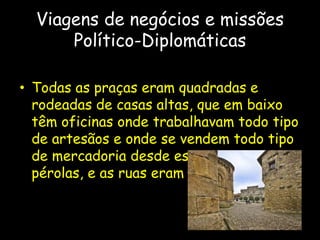 Viagens de negócios e missões
Político-Diplomáticas
• Todas as praças eram quadradas e
rodeadas de casas altas, que em baixo
têm oficinas onde trabalhavam todo tipo
de artesãos e onde se vendem todo tipo
de mercadoria desde especiarias a
pérolas, e as ruas eram longas e largas.
 