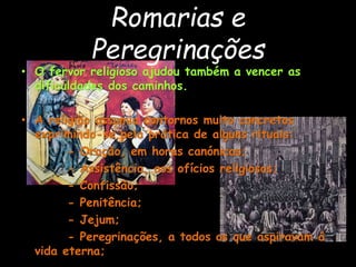 Romarias e
Peregrinações
• O fervor religioso ajudou também a vencer as
dificuldades dos caminhos.
• A religião assumia contornos muito concretos
exprimindo-se pela prática de alguns rituais:
- Oração, em horas canónicas;
- Assistência, aos ofícios religiosos;
- Confissão;
- Penitência;
- Jejum;
- Peregrinações, a todos os que aspiravam á
vida eterna;
 