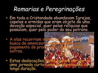 Romarias e Peregrinações
• Em toda a Cristandade abundavam Igrejas,
capelas e ermidas que eram objeto de uma
devoção especial, quer pelas relíquias que
possuíam, quer pelo poder do seu patrono.
• A elas recorriam inúmeras pessoas em
busca de amenizar suas doenças e em
pagamento de promessas feitas entre
outros.
• Estas deslocações tanto podiam obrigar a
uma jornada curta como longas viagens de
longa duração.
 