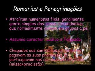 Romarias e Peregrinações
• Atraíram numerosos fieis, geralmente
gente simples das zonas circundantes,
que normalmente vinham em grupos a pé.
• Assumia caracter: Lúdico e Folgazão.
• Chegados aos santuários os romeiros
pagavam as suas promessas e
participavam nas cerimonias religiosas
(missa+procissão).
 