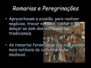 Romarias e Peregrinações
• Aproveitavam a ocasião, para realizar
negócios, trocar noticias, cantar e
dançar ao som dos instrumentos
tradicionais.
• As romarias foram umas das expressões
mais notáveis da cultura popular
medieval.
 