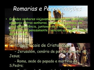 Romarias e Peregrinações
• Grandes senhores viajavam a cavalo e com comitiva,
enquanto outros senhores, igualmente grandes, em
sinal de penitência, juntavam-se à multidão de
humildes que penosamente , venciam as longas etapas
do percurso.
• Principais locais de Cristandade:
- Jerusalém, cenário de paixão e morte de
Jesus;
- Roma, sede do papado e martírio de
S.Pedro;
 