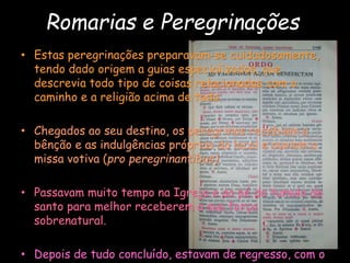 Romarias e Peregrinações
• Estas peregrinações preparavam-se cuidadosamente,
tendo dado origem a guias especializados, que
descrevia todo tipo de coisas relacionadas com o
caminho e a religião acima de tudo.
• Chegados ao seu destino, os peregrinos recebiam a
bênção e as indulgências próprias do local e ouviam a
missa votiva (pro peregrinantibus).
• Passavam muito tempo na Igreja e ao pé do tumulo do
santo para melhor receberem a sua força
sobrenatural.
• Depois de tudo concluído, estavam de regresso, com o
 