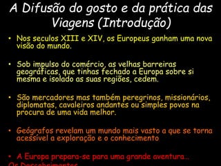 A Difusão do gosto e da prática das
Viagens (Introdução)
• Nos seculos XIII e XIV, os Europeus ganham uma nova
visão do mundo.
• Sob impulso do comércio, as velhas barreiras
geográficas, que tinhas fechado a Europa sobre si
mesma e isolado as suas regiões, cedem.
• São mercadores mas também peregrinos, missionários,
diplomatas, cavaleiros andantes ou simples povos na
procura de uma vida melhor.
• Geógrafos revelam um mundo mais vasto a que se torna
acessível a exploração e o conhecimento
• A Europa prepara-se para uma grande aventura…
 