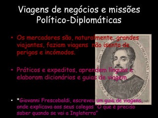 Viagens de negócios e missões
Político-Diplomáticas
• Os mercadores são, naturalmente, grandes
viajantes, faziam viagens não isenta de
perigos e incómodos.
• Práticos e expeditos, aprendem línguas e
elaboram dicionários e guias de viagem.
• *Giovanni Frescobaldi, escreveu um guia de viagens,
onde explicava aos seus colegas “O que é preciso
saber quando se vai a Inglaterra”
 