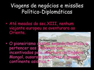 Viagens de negócios e missões
Político-Diplomáticas
• Até meados do sec.XIII, nenhum
viajante europeu se aventurara ao
Oriente.
• O pioneirismo destas expedições ficou a
pertencer aos Italianos que,
incentivados pela abertura do Império
Mongol, ousaram percorrer o grande
continente asiático.*
 